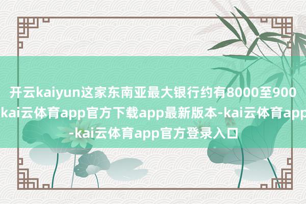 开云kaiyun这家东南亚最大银行约有8000至9000名这类职工-kai云体育app官方下载app最新版本-kai云体育app官方登录入口