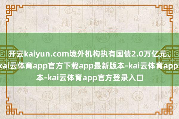 开云kaiyun.com境外机构执有国债2.0万亿元、占比48.8%-kai云体育app官方下载app最新版本-kai云体育app官方登录入口