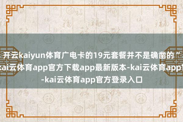 开云kaiyun体育广电卡的19元套餐并不是确凿的“无穷”流量-kai云体育app官方下载app最新版本-kai云体育app官方登录入口