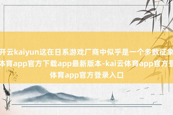 开云kaiyun这在日系游戏厂商中似乎是一个多数征象-kai云体育app官方下载app最新版本-kai云体育app官方登录入口