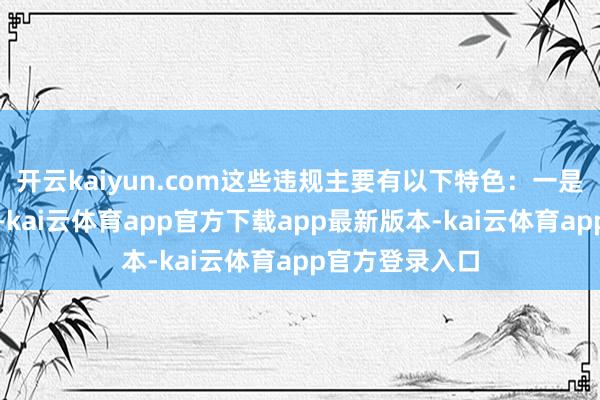开云kaiyun.com这些违规主要有以下特色：一是违规技术悍戾-kai云体育app官方下载app最新版本-kai云体育app官方登录入口