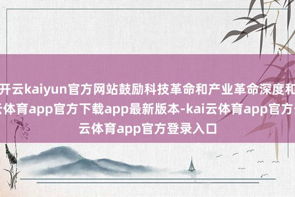 开云kaiyun官方网站鼓励科技革命和产业革命深度和会-kai云体育app官方下载app最新版本-kai云体育app官方登录入口