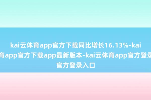 kai云体育app官方下载同比增长16.13%-kai云体育app官方下载app最新版本-kai云体育app官方登录入口