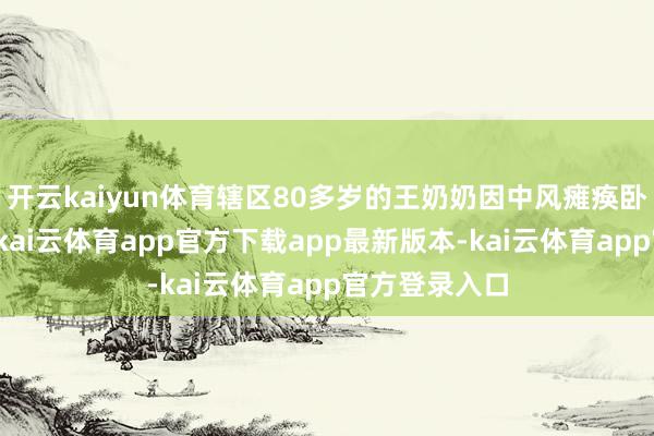 开云kaiyun体育辖区80多岁的王奶奶因中风瘫痪卧床已近两年-kai云体育app官方下载app最新版本-kai云体育app官方登录入口