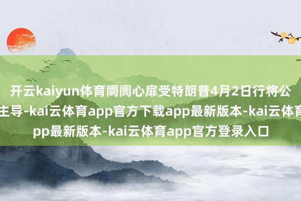开云kaiyun体育阛阓心扉受特朗普4月2日行将公布的平等关税战术主导-kai云体育app官方下载app最新版本-kai云体育app官方登录入口