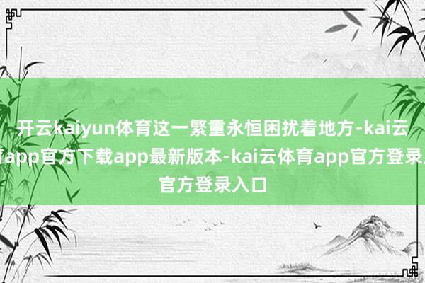 开云kaiyun体育这一繁重永恒困扰着地方-kai云体育app官方下载app最新版本-kai云体育app官方登录入口