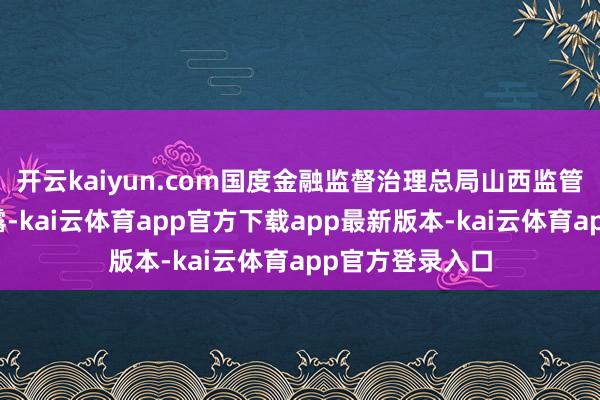 开云kaiyun.com国度金融监督治理总局山西监管局发布批复裸露-kai云体育app官方下载app最新版本-kai云体育app官方登录入口