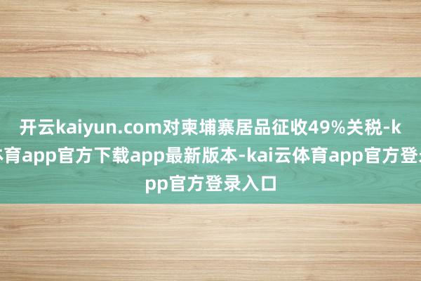 开云kaiyun.com对柬埔寨居品征收49%关税-kai云体育app官方下载app最新版本-kai云体育app官方登录入口