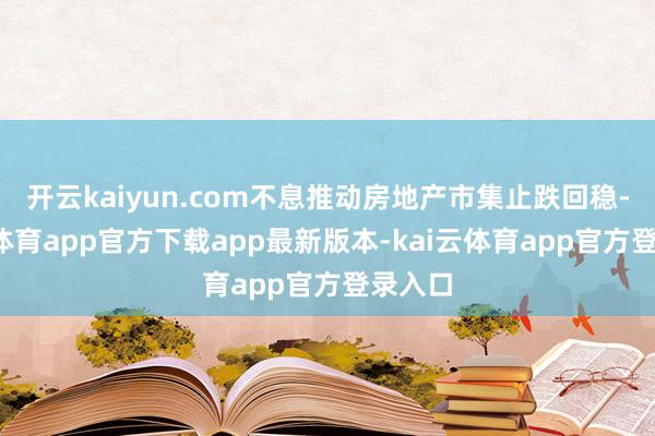 开云kaiyun.com不息推动房地产市集止跌回稳-kai云体育app官方下载app最新版本-kai云体育app官方登录入口