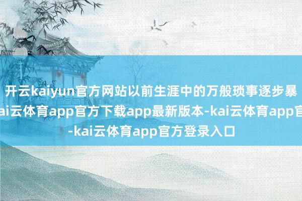 开云kaiyun官方网站以前生涯中的万般琐事逐步暴涌现问题-kai云体育app官方下载app最新版本-kai云体育app官方登录入口