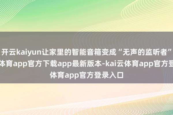 开云kaiyun让家里的智能音箱变成“无声的监听者”-kai云体育app官方下载app最新版本-kai云体育app官方登录入口