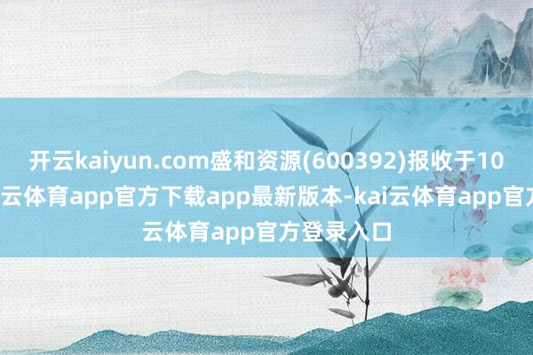 开云kaiyun.com盛和资源(600392)报收于10.69元-kai云体育app官方下载app最新版本-kai云体育app官方登录入口