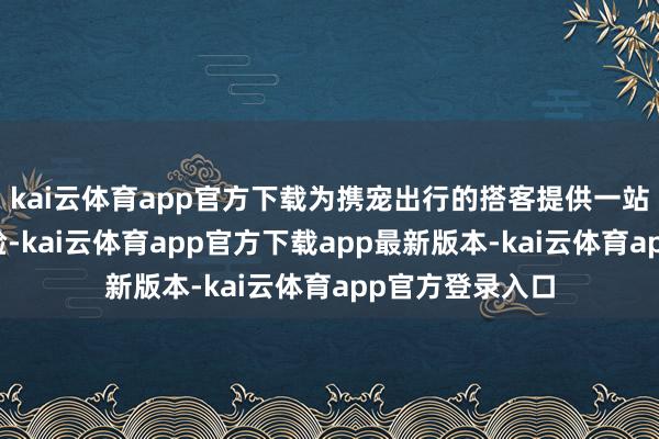 kai云体育app官方下载为携宠出行的搭客提供一站式方便出行体验-kai云体育app官方下载app最新版本-kai云体育app官方登录入口