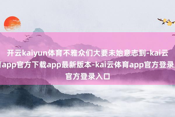 开云kaiyun体育不雅众们大要未始意志到-kai云体育app官方下载app最新版本-kai云体育app官方登录入口