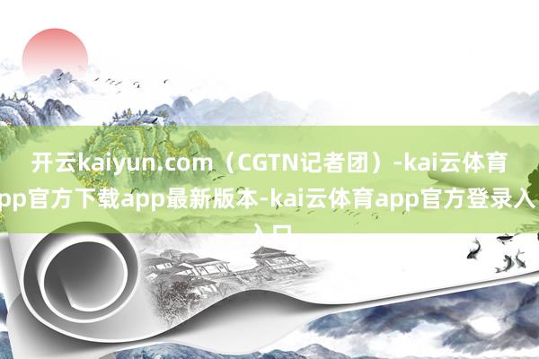 开云kaiyun.com（CGTN记者团）-kai云体育app官方下载app最新版本-kai云体育app官方登录入口
