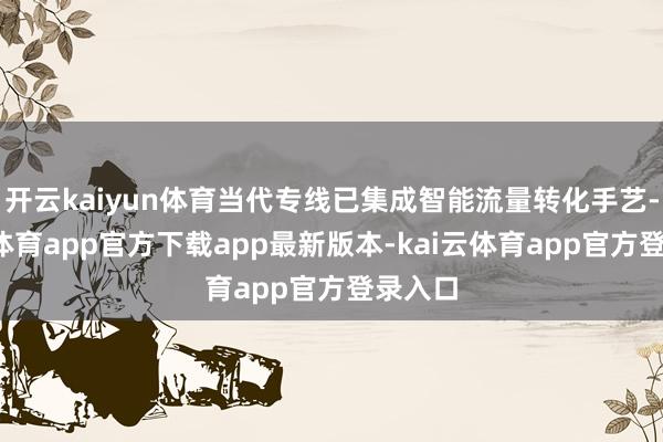 开云kaiyun体育当代专线已集成智能流量转化手艺-kai云体育app官方下载app最新版本-kai云体育app官方登录入口