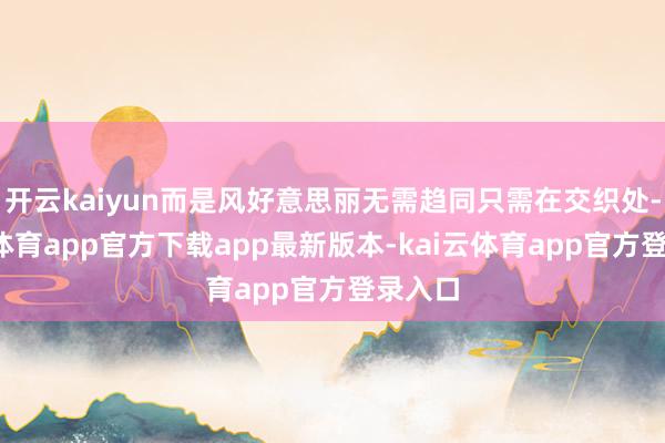 开云kaiyun而是风好意思丽无需趋同只需在交织处-kai云体育app官方下载app最新版本-kai云体育app官方登录入口