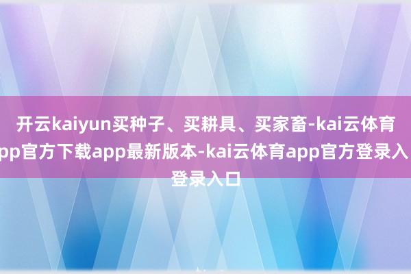 开云kaiyun买种子、买耕具、买家畜-kai云体育app官方下载app最新版本-kai云体育app官方登录入口