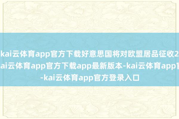 kai云体育app官方下载好意思国将对欧盟居品征收20%的关税-kai云体育app官方下载app最新版本-kai云体育app官方登录入口