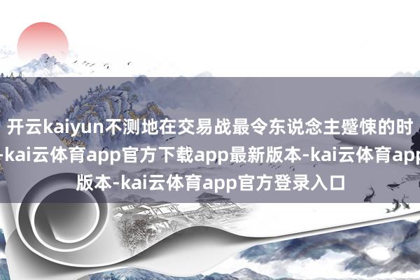 开云kaiyun不测地在交易战最令东说念主蹙悚的时代出现了暴跌-kai云体育app官方下载app最新版本-kai云体育app官方登录入口