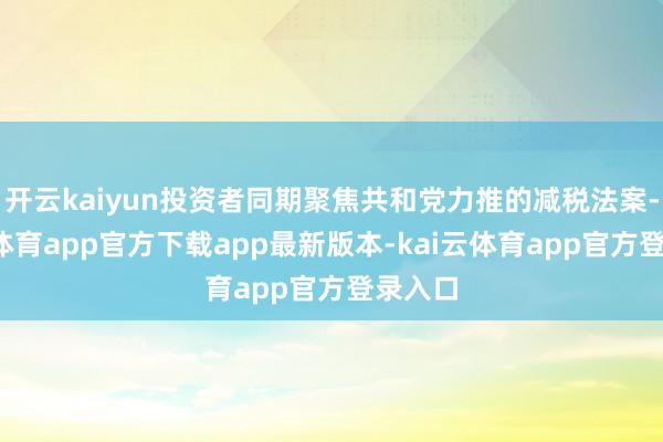 开云kaiyun投资者同期聚焦共和党力推的减税法案-kai云体育app官方下载app最新版本-kai云体育app官方登录入口