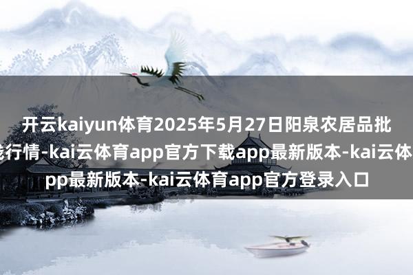开云kaiyun体育2025年5月27日阳泉农居品批发商场有限公司价钱行情-kai云体育app官方下载app最新版本-kai云体育app官方登录入口
