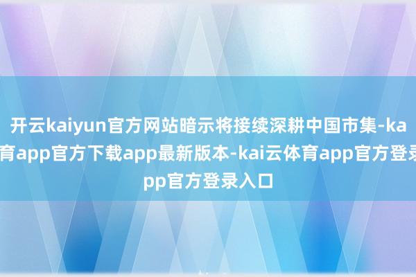 开云kaiyun官方网站暗示将接续深耕中国市集-kai云体育app官方下载app最新版本-kai云体育app官方登录入口