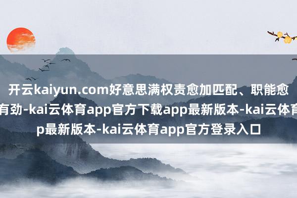 开云kaiyun.com好意思满权责愈加匹配、职能愈加优化、监督愈加有劲-kai云体育app官方下载app最新版本-kai云体育app官方登录入口