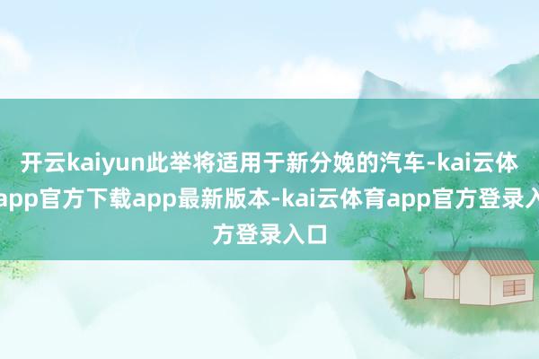 开云kaiyun此举将适用于新分娩的汽车-kai云体育app官方下载app最新版本-kai云体育app官方登录入口