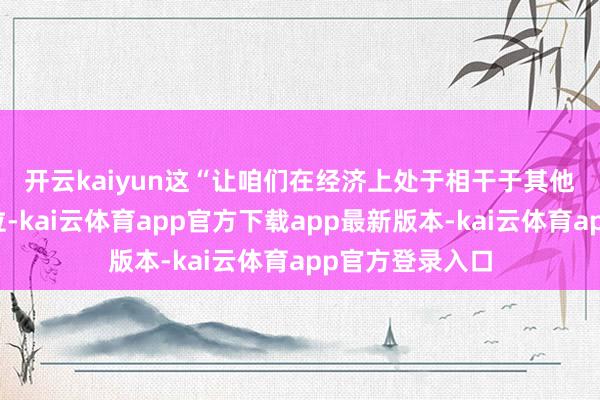 开云kaiyun 这“让咱们在经济上处于相干于其他国度的不利地位-kai云体育app官方下载app最新版本-kai云体育app官方登录入口
