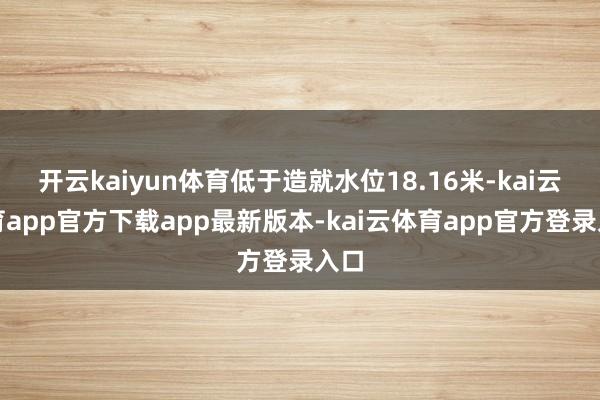 开云kaiyun体育低于造就水位18.16米-kai云体育app官方下载app最新版本-kai云体育app官方登录入口