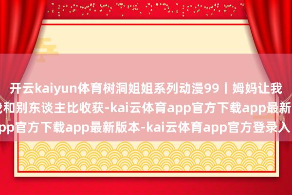 开云kaiyun体育树洞姐姐系列动漫99丨姆妈让我别攀比吃穿，她却拿我和别东谈主比收获-kai云体育app官方下载app最新版本-kai云体育app官方登录入口
