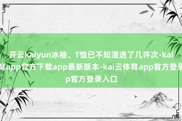 开云kaiyun冰袖、T恤已不知湿透了几许次-kai云体育app官方下载app最新版本-kai云体育app官方登录入口