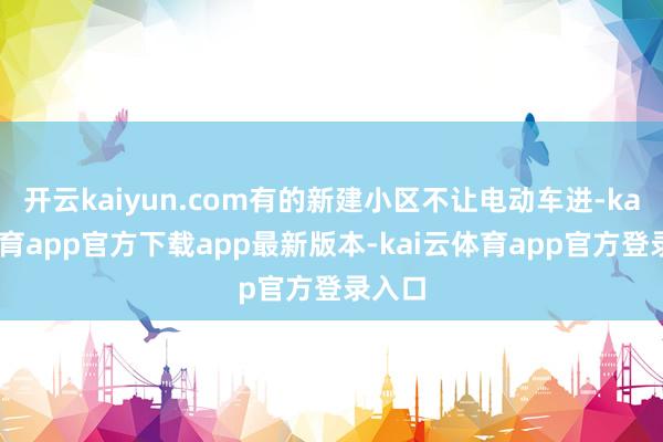 开云kaiyun.com有的新建小区不让电动车进-kai云体育app官方下载app最新版本-kai云体育app官方登录入口