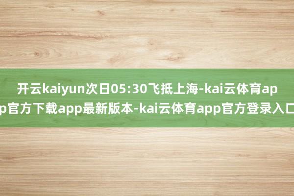开云kaiyun次日05:30飞抵上海-kai云体育app官方下载app最新版本-kai云体育app官方登录入口
