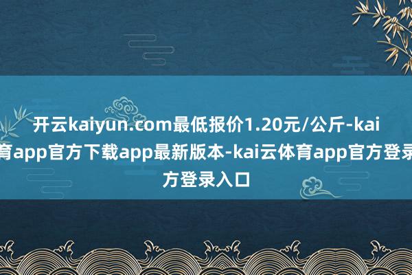 开云kaiyun.com最低报价1.20元/公斤-kai云体育app官方下载app最新版本-kai云体育app官方登录入口