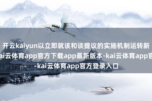 开云kaiyun以立即就该和谈提议的实施机制运转新一轮筹商-kai云体育app官方下载app最新版本-kai云体育app官方登录入口