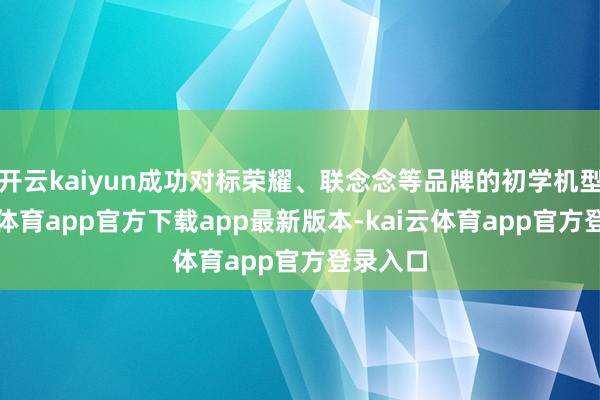 开云kaiyun成功对标荣耀、联念念等品牌的初学机型-kai云体育app官方下载app最新版本-kai云体育app官方登录入口