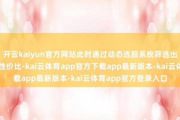 开云kaiyun官方网站此时通过动态选股系统筛选出的个股更具爆发力和性价比-kai云体育app官方下载app最新版本-kai云体育app官方登录入口