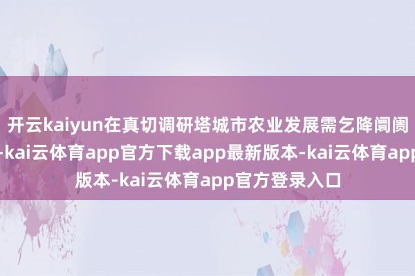 开云kaiyun在真切调研塔城市农业发展需乞降阛阓特色的基础上-kai云体育app官方下载app最新版本-kai云体育app官方登录入口