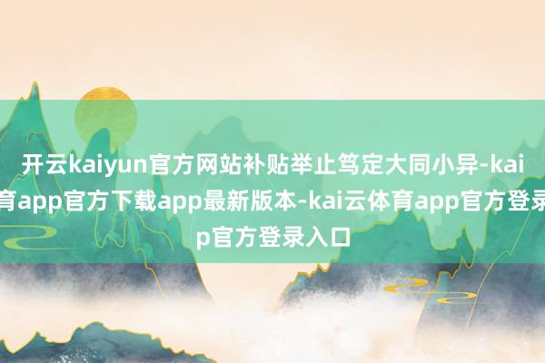 开云kaiyun官方网站补贴举止笃定大同小异-kai云体育app官方下载app最新版本-kai云体育app官方登录入口