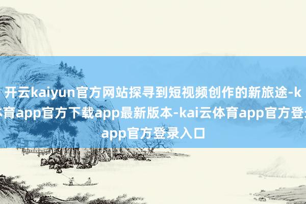 开云kaiyun官方网站探寻到短视频创作的新旅途-kai云体育app官方下载app最新版本-kai云体育app官方登录入口