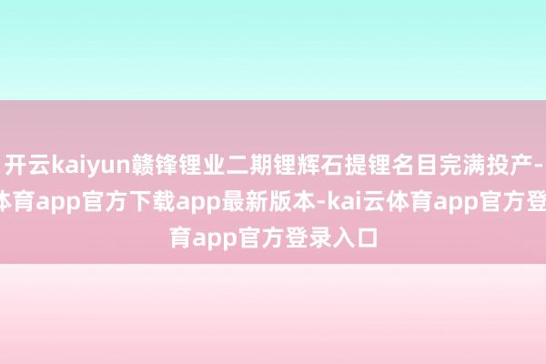 开云kaiyun赣锋锂业二期锂辉石提锂名目完满投产-kai云体育app官方下载app最新版本-kai云体育app官方登录入口