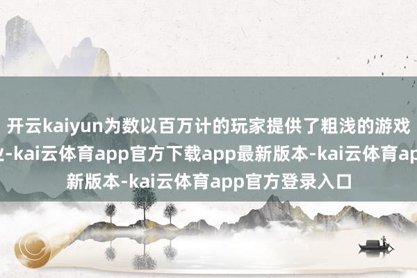 开云kaiyun为数以百万计的玩家提供了粗浅的游戏得到阶梯和职业-kai云体育app官方下载app最新版本-kai云体育app官方登录入口