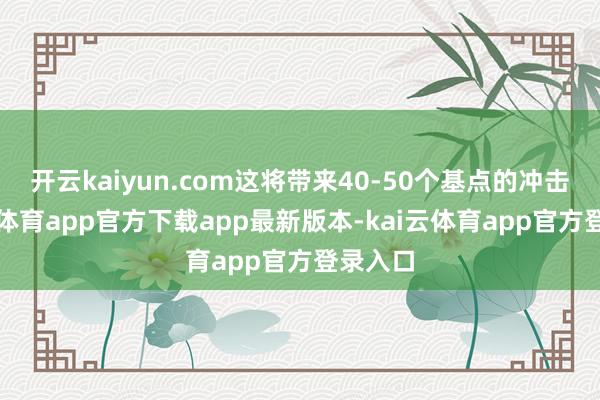 开云kaiyun.com这将带来40-50个基点的冲击-kai云体育app官方下载app最新版本-kai云体育app官方登录入口