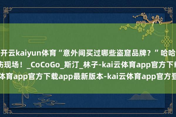 开云kaiyun体育“意外间买过哪些盗窟品牌？”哈哈哈挑剔区大型流泪申饬现场！_CoCoGo_斯汀_林子-kai云体育app官方下载app最新版本-kai云体育app官方登录入口