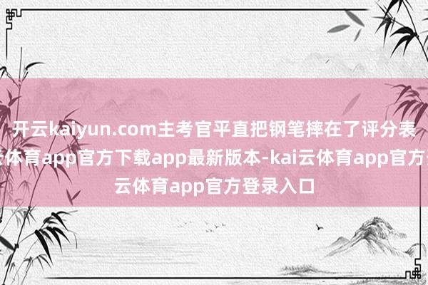 开云kaiyun.com主考官平直把钢笔摔在了评分表上-kai云体育app官方下载app最新版本-kai云体育app官方登录入口