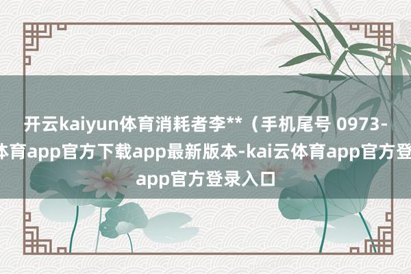 开云kaiyun体育消耗者李**（手机尾号 0973-kai云体育app官方下载app最新版本-kai云体育app官方登录入口