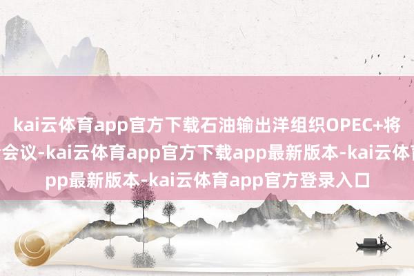 kai云体育app官方下载石油输出洋组织OPEC+将在8月初举行新一轮会议-kai云体育app官方下载app最新版本-kai云体育app官方登录入口