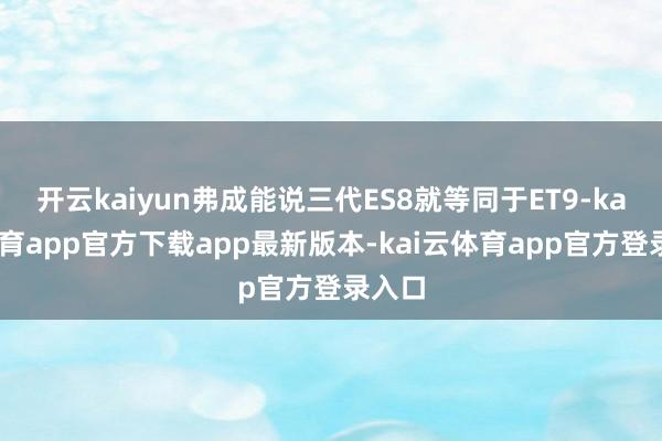 开云kaiyun弗成能说三代ES8就等同于ET9-kai云体育app官方下载app最新版本-kai云体育app官方登录入口